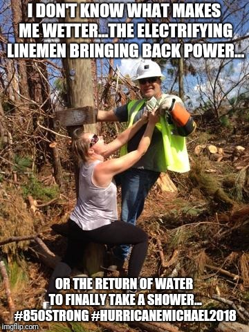 Lineman Lovin | I DON'T KNOW WHAT MAKES ME WETTER...THE ELECTRIFYING LINEMEN BRINGING BACK POWER... OR THE RETURN OF WATER TO FINALLY TAKE A SHOWER... #850STRONG #HURRICANEMICHAEL2018 | made w/ Imgflip meme maker