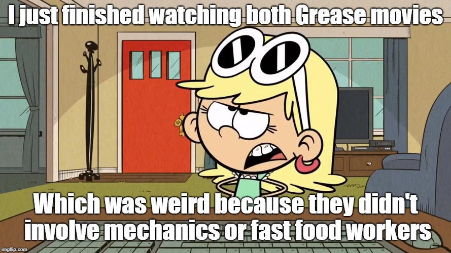 Lana/Leni's opinion on the Grease movies | I just finished watching both Grease movies; Which was weird because they didn't involve mechanics or fast food workers | image tagged in the loud house | made w/ Imgflip meme maker