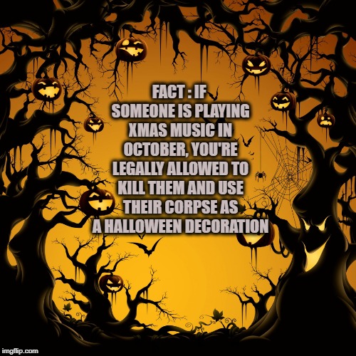 Halloween  | FACT : IF SOMEONE IS PLAYING XMAS MUSIC IN OCTOBER, YOU'RE LEGALLY ALLOWED TO KILL THEM AND USE THEIR CORPSE AS A HALLOWEEN DECORATION | image tagged in halloween,xmas music,funny,memes,funny memes | made w/ Imgflip meme maker