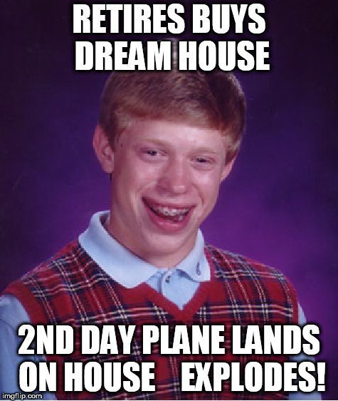 finally retired  ( still a  virgin)     | RETIRES BUYS DREAM HOUSE; 2ND DAY PLANE LANDS ON HOUSE 


EXPLODES! | image tagged in memes,bad luck brian,brian plane explodes,retires,house,buys dream house | made w/ Imgflip meme maker