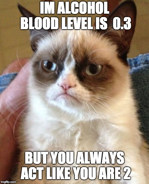 Grumpy Cat | IM ALCOHOL BLOOD LEVEL IS  0.3; BUT YOU ALWAYS ACT LIKE YOU ARE 2 | image tagged in memes,grumpy cat | made w/ Imgflip meme maker