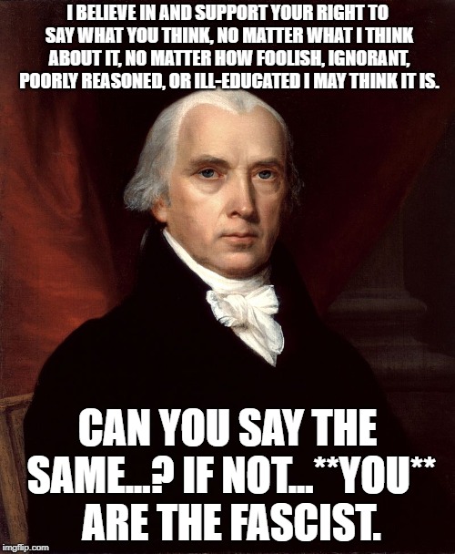 James Madison | I BELIEVE IN AND SUPPORT YOUR RIGHT TO SAY WHAT YOU THINK, NO MATTER WHAT I THINK ABOUT IT, NO MATTER HOW FOOLISH, IGNORANT, POORLY REASONED, OR ILL-EDUCATED I MAY THINK IT IS. CAN YOU SAY THE SAME...? IF NOT...**YOU** ARE THE FASCIST. | image tagged in james madison | made w/ Imgflip meme maker