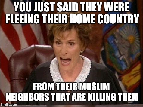 Judge Judy | YOU JUST SAID THEY WERE FLEEING THEIR HOME COUNTRY FROM THEIR MUSLIM NEIGHBORS THAT ARE KILLING THEM | image tagged in judge judy | made w/ Imgflip meme maker