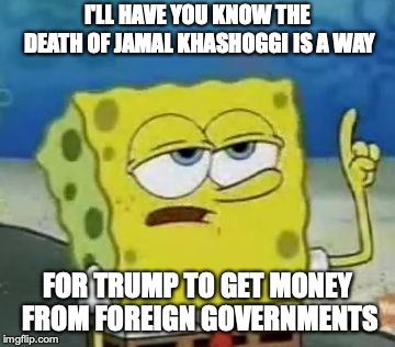 Jamal Khashoggi | I'LL HAVE YOU KNOW THE DEATH OF JAMAL KHASHOGGI IS A WAY; FOR TRUMP TO GET MONEY FROM FOREIGN GOVERNMENTS | image tagged in memes,ill have you know spongebob,jamal khashoggi | made w/ Imgflip meme maker