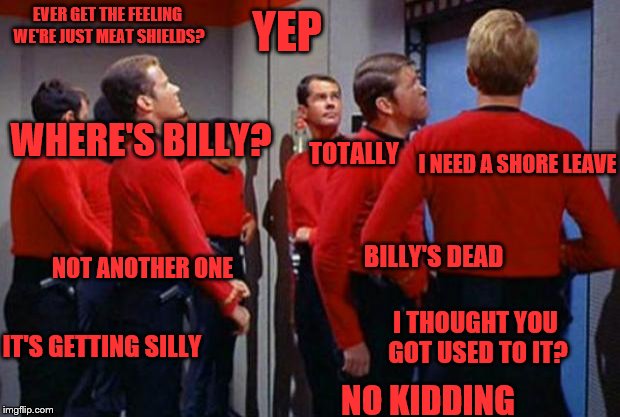 I'm a full blown trekkie!
 | YEP; EVER GET THE FEELING WE'RE JUST MEAT SHIELDS? WHERE'S BILLY? I NEED A SHORE LEAVE; TOTALLY; BILLY'S DEAD; NOT ANOTHER ONE; I THOUGHT YOU GOT USED TO IT? IT'S GETTING SILLY; NO KIDDING | image tagged in star trek red shirts,memes,star trek,red shirts,red shirt | made w/ Imgflip meme maker