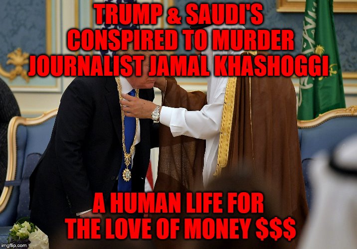 Trump bows to Saudis | TRUMP & SAUDI'S CONSPIRED TO MURDER JOURNALIST JAMAL KHASHOGGI; A HUMAN LIFE FOR THE LOVE OF MONEY $$$ | image tagged in trump bows to saudis | made w/ Imgflip meme maker