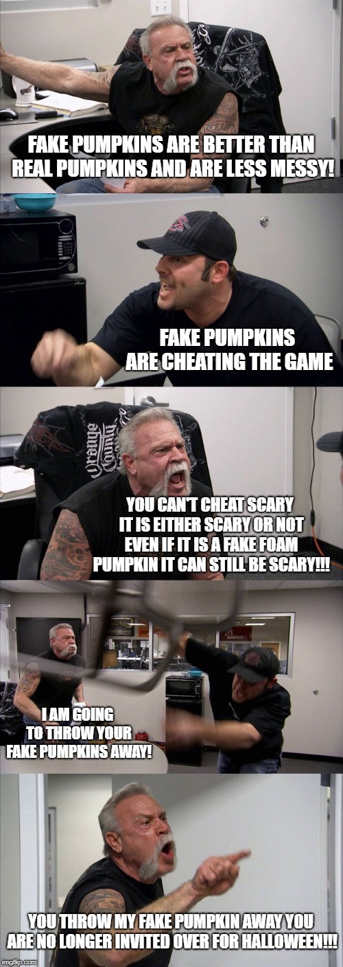 Fake Pumpkin argument | FAKE PUMPKINS ARE BETTER THAN REAL PUMPKINS AND ARE LESS MESSY! FAKE PUMPKINS ARE CHEATING THE GAME; YOU CAN'T CHEAT SCARY IT IS EITHER SCARY OR NOT EVEN IF IT IS A FAKE FOAM PUMPKIN IT CAN STILL BE SCARY!!! I AM GOING TO THROW YOUR FAKE PUMPKINS AWAY! YOU THROW MY FAKE PUMPKIN AWAY YOU ARE NO LONGER INVITED OVER FOR HALLOWEEN!!! | image tagged in memes,american chopper argument,halloween | made w/ Imgflip meme maker