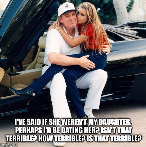 Trump Ivanka lap | I'VE SAID IF SHE WEREN'T MY DAUGHTER, PERHAPS I'D BE DATING HER? ISN'T THAT TERRIBLE? HOW TERRIBLE? IS THAT TERRIBLE? | image tagged in trump ivanka lap | made w/ Imgflip meme maker