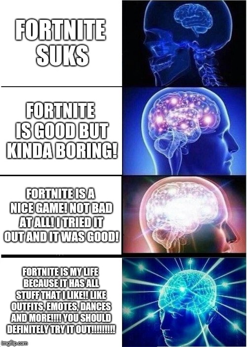 Expanding Brain | FORTNITE SUKS; FORTNITE IS GOOD BUT KINDA BORING! FORTNITE IS A NICE GAME! NOT BAD AT ALL! I TRIED IT OUT AND IT WAS GOOD! FORTNITE IS MY LIFE BECAUSE IT HAS ALL STUFF THAT I LIKE!! LIKE OUTFITS, EMOTES, DANCES AND MORE!!!! YOU SHOULD DEFINITELY TRY IT OUT!!!!!!!!! | image tagged in memes,expanding brain | made w/ Imgflip meme maker