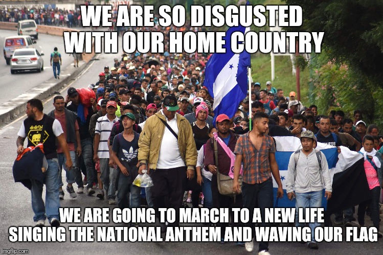 Refugees? Really? | WE ARE SO DISGUSTED WITH OUR HOME COUNTRY; WE ARE GOING TO MARCH TO A NEW LIFE SINGING THE NATIONAL ANTHEM AND WAVING OUR FLAG | image tagged in invasion,politics,caravan | made w/ Imgflip meme maker