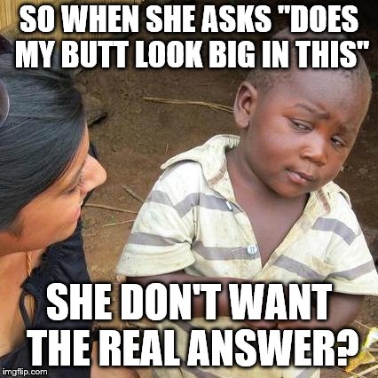 Third World Skeptical Kid Meme | SO WHEN SHE ASKS "DOES MY BUTT LOOK BIG IN THIS"; SHE DON'T WANT THE REAL ANSWER? | image tagged in memes,third world skeptical kid | made w/ Imgflip meme maker