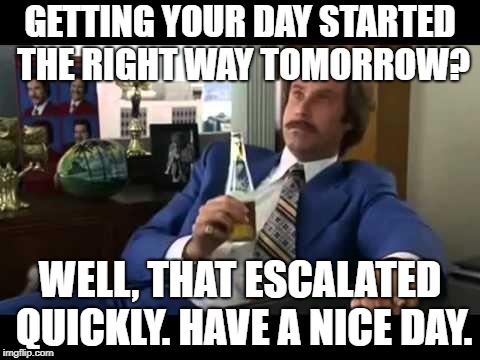 Well That Escalated Quickly | GETTING YOUR DAY STARTED THE RIGHT WAY TOMORROW? WELL, THAT ESCALATED QUICKLY. HAVE A NICE DAY. | image tagged in memes,well that escalated quickly | made w/ Imgflip meme maker
