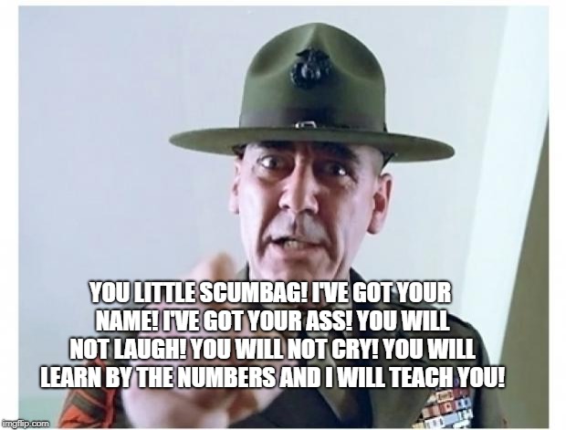 Full metal jacket | YOU LITTLE SCUMBAG! I'VE GOT YOUR NAME! I'VE GOT YOUR ASS! YOU WILL NOT LAUGH! YOU WILL NOT CRY! YOU WILL LEARN BY THE NUMBERS AND I WILL TEACH YOU! | image tagged in full metal jacket | made w/ Imgflip meme maker