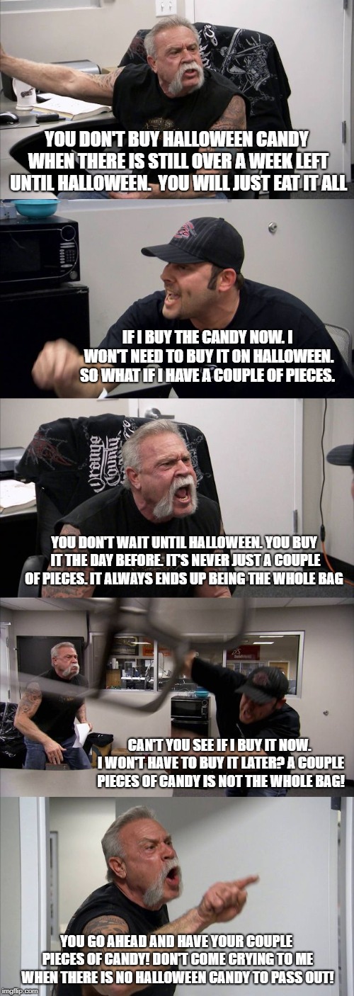 Any married couples have this talk recently? | YOU DON'T BUY HALLOWEEN CANDY WHEN THERE IS STILL OVER A WEEK LEFT UNTIL HALLOWEEN.  YOU WILL JUST EAT IT ALL; IF I BUY THE CANDY NOW. I WON'T NEED TO BUY IT ON HALLOWEEN. SO WHAT IF I HAVE A COUPLE OF PIECES. YOU DON'T WAIT UNTIL HALLOWEEN. YOU BUY IT THE DAY BEFORE. IT'S NEVER JUST A COUPLE OF PIECES. IT ALWAYS ENDS UP BEING THE WHOLE BAG; CAN'T YOU SEE IF I BUY IT NOW. I WON'T HAVE TO BUY IT LATER? A COUPLE PIECES OF CANDY IS NOT THE WHOLE BAG! YOU GO AHEAD AND HAVE YOUR COUPLE PIECES OF CANDY! DON'T COME CRYING TO ME WHEN THERE IS NO HALLOWEEN CANDY TO PASS OUT! | image tagged in memes,american chopper argument,halloween | made w/ Imgflip meme maker