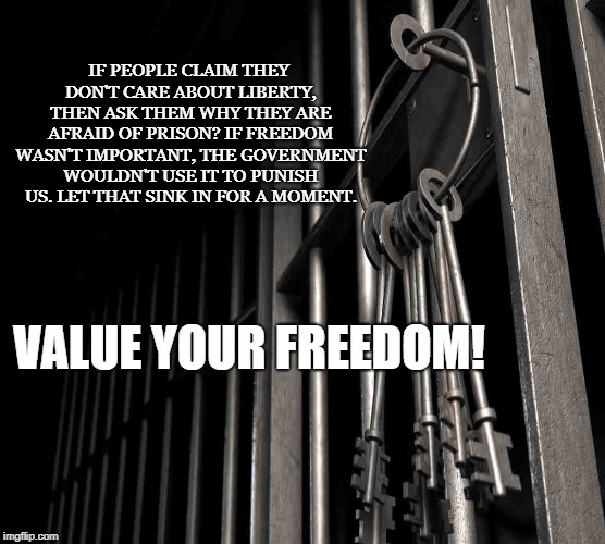 Freedom is Sacred | IF PEOPLE CLAIM THEY DON'T CARE ABOUT LIBERTY, THEN ASK THEM WHY THEY ARE AFRAID OF PRISON? IF FREEDOM WASN'T IMPORTANT, THE GOVERNMENT WOULDN'T USE IT TO PUNISH US. LET THAT SINK IN FOR A MOMENT. VALUE YOUR FREEDOM! | image tagged in liberty,freedom,prison,slavery,punishment,jail | made w/ Imgflip meme maker