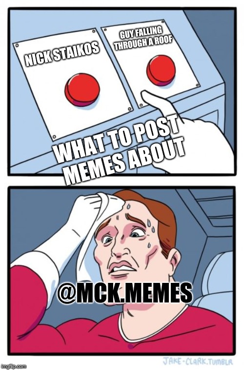 Two Buttons Meme | GUY FALLING THROUGH A ROOF; NICK STAIKOS; WHAT TO POST MEMES ABOUT; @MCK.MEMES | image tagged in memes,two buttons | made w/ Imgflip meme maker