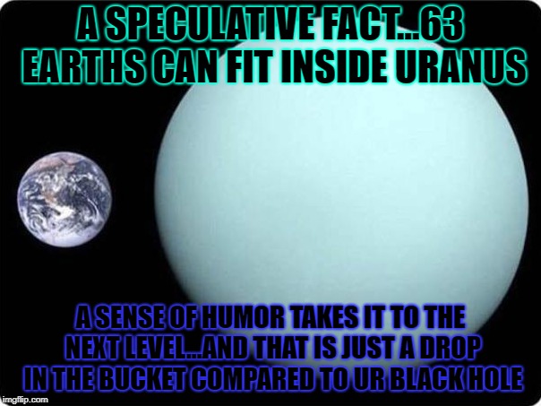 A SPECULATIVE FACT...63 EARTHS CAN FIT INSIDE URANUS; A SENSE OF HUMOR TAKES IT TO THE NEXT LEVEL...AND THAT IS JUST A DROP IN THE BUCKET COMPARED TO UR BLACK HOLE | made w/ Imgflip meme maker