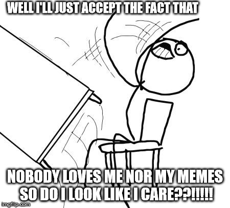 Table Flip Guy Meme | WELL I'LL JUST ACCEPT THE FACT THAT; NOBODY LOVES ME NOR MY MEMES SO DO I LOOK LIKE I CARE??!!!!! | image tagged in memes,table flip guy | made w/ Imgflip meme maker
