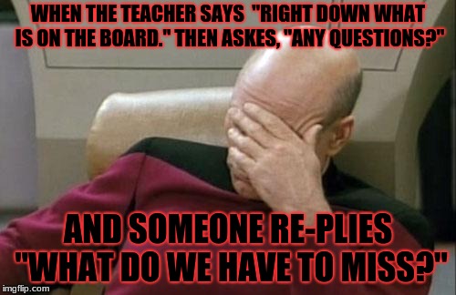 Captain Picard Facepalm Meme | WHEN THE TEACHER SAYS  "RIGHT DOWN WHAT IS ON THE BOARD." THEN ASKES, "ANY QUESTIONS?"; AND SOMEONE RE-PLIES "WHAT DO WE HAVE TO MISS?" | image tagged in memes,captain picard facepalm | made w/ Imgflip meme maker