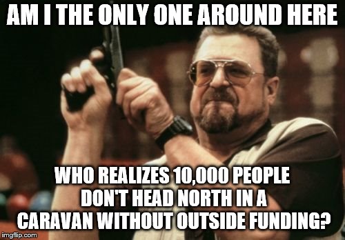 Am I The Only One Around Here | AM I THE ONLY ONE AROUND HERE; WHO REALIZES 10,000 PEOPLE DON'T HEAD NORTH IN A CARAVAN WITHOUT OUTSIDE FUNDING? | image tagged in memes,am i the only one around here | made w/ Imgflip meme maker