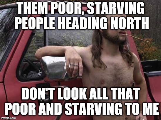 almost politically correct redneck red neck | THEM POOR, STARVING PEOPLE HEADING NORTH; DON'T LOOK ALL THAT POOR AND STARVING TO ME | image tagged in almost politically correct redneck red neck | made w/ Imgflip meme maker