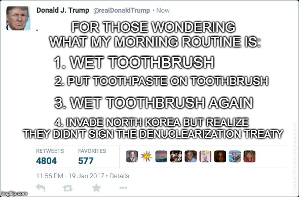blank trump tweet | FOR THOSE WONDERING WHAT MY MORNING ROUTINE IS:; 2. PUT TOOTHPASTE ON TOOTHBRUSH; 1. WET TOOTHBRUSH; 3. WET TOOTHBRUSH AGAIN; 4. INVADE NORTH KOREA BUT REALIZE THEY DIDN'T SIGN THE DENUCLEARIZATION TREATY | image tagged in blank trump tweet,donald trump,memes | made w/ Imgflip meme maker