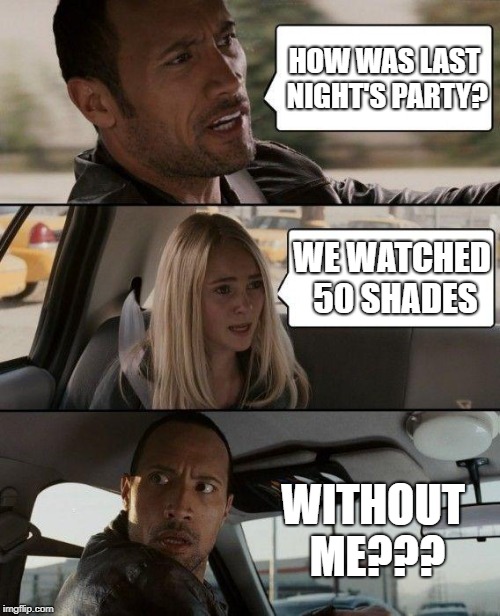 The Rock Driving | HOW WAS LAST NIGHT'S PARTY? WE WATCHED 50 SHADES; WITHOUT ME??? | image tagged in memes,the rock driving | made w/ Imgflip meme maker