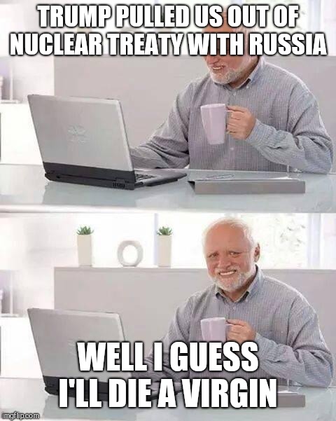 Hide the Pain Harold Meme | TRUMP PULLED US OUT OF NUCLEAR TREATY WITH RUSSIA; WELL I GUESS I'LL DIE A VIRGIN | image tagged in memes,hide the pain harold | made w/ Imgflip meme maker