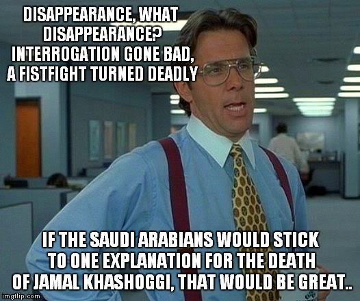 Shifting Sands.. | DISAPPEARANCE, WHAT DISAPPEARANCE? INTERROGATION GONE BAD, A FISTFIGHT TURNED DEADLY; IF THE SAUDI ARABIANS WOULD STICK TO ONE EXPLANATION FOR THE DEATH OF JAMAL KHASHOGGI, THAT WOULD BE GREAT.. | image tagged in memes,that would be great,jamal khashoggi,saudi arabia | made w/ Imgflip meme maker