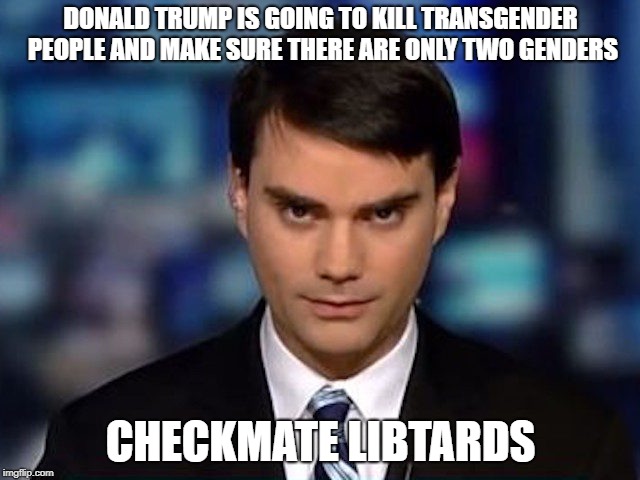 libtards destroyed epic style | DONALD TRUMP IS GOING TO KILL TRANSGENDER PEOPLE AND MAKE SURE THERE ARE ONLY TWO GENDERS; CHECKMATE LIBTARDS | image tagged in ben shapiro,transgender,donald trump,libtards owndaked | made w/ Imgflip meme maker