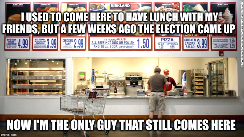 At The Costco Food Court | I USED TO COME HERE TO HAVE LUNCH WITH MY FRIENDS, BUT A FEW WEEKS AGO THE ELECTION CAME UP; NOW I'M THE ONLY GUY THAT STILL COMES HERE | image tagged in costco,politics,dollar fifty hot dogs | made w/ Imgflip meme maker