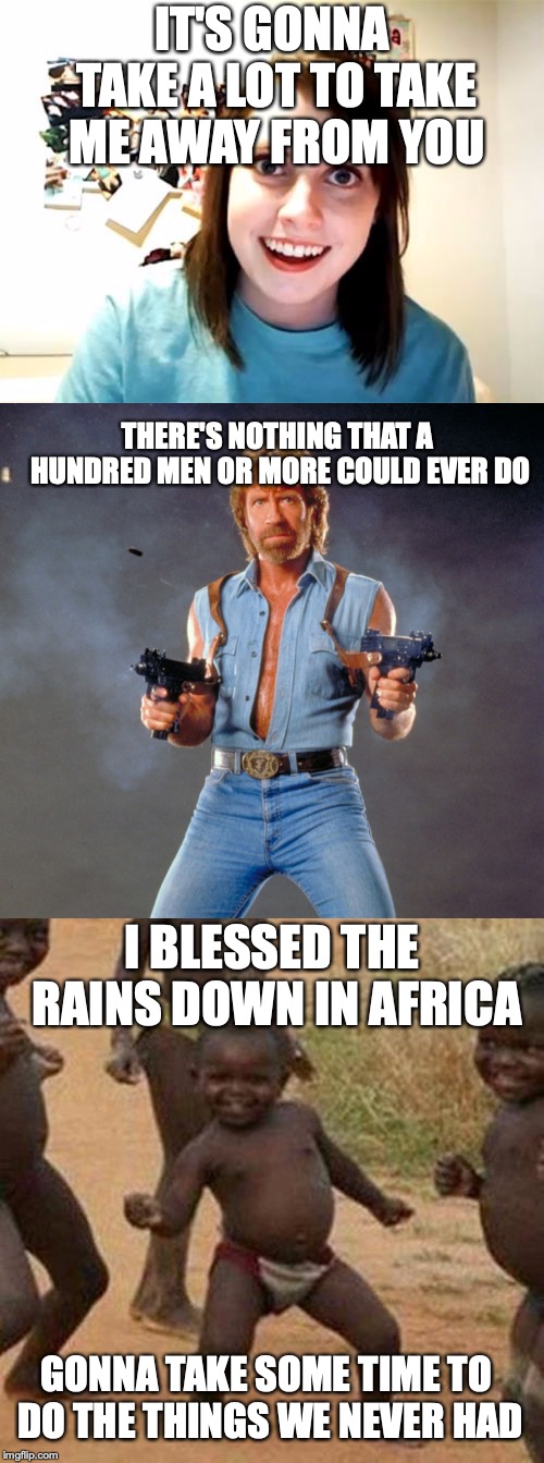 Africa by Toto portrayed by memes! | IT'S GONNA TAKE A LOT TO TAKE ME AWAY FROM YOU; THERE'S NOTHING THAT A HUNDRED MEN OR MORE COULD EVER DO; I BLESSED THE RAINS DOWN IN AFRICA; GONNA TAKE SOME TIME TO DO THE THINGS WE NEVER HAD | image tagged in memes,funny,africa,third world success kid,chuck norris,overly attached girlfriend | made w/ Imgflip meme maker