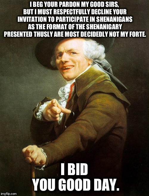 Joseph Decreux | I BEG YOUR PARDON MY GOOD SIRS, BUT I MUST RESPECTFULLY DECLINE YOUR INVITATION TO PARTICIPATE IN SHENANIGANS AS THE FORMAT OF THE SHENANIGARY PRESENTED THUSLY ARE MOST DECIDEDLY NOT MY FORTE. I BID YOU GOOD DAY. | image tagged in joseph decreux | made w/ Imgflip meme maker