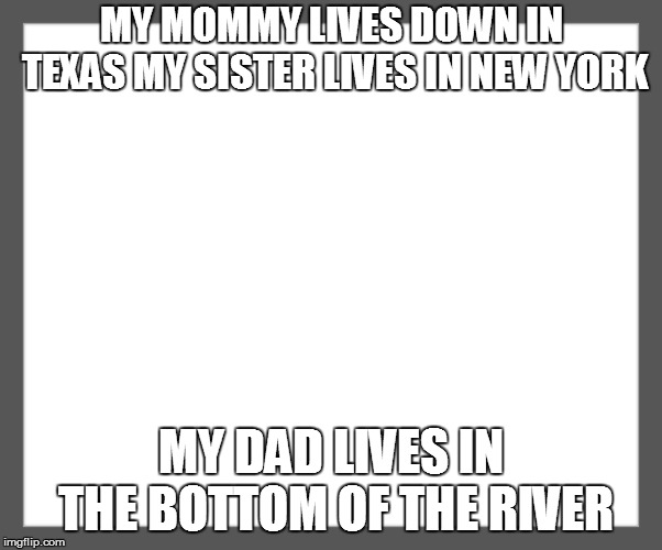 white background | MY MOMMY LIVES DOWN IN TEXAS MY SISTER LIVES IN NEW YORK; MY DAD LIVES IN THE BOTTOM OF THE RIVER | image tagged in white background | made w/ Imgflip meme maker