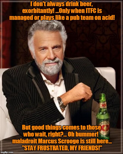 The Most Interesting Man In The World Meme | I don't always drink beer, exorbitantly! ...Only when ITFC is managed or plays like a pub team on acid! But good things comes to those who wait, right?... Oh bummer!   maladroit Marcus Scrooge is still here...        "STAY FRUSTRATED, MY FRIENDS!" | image tagged in memes,the most interesting man in the world | made w/ Imgflip meme maker
