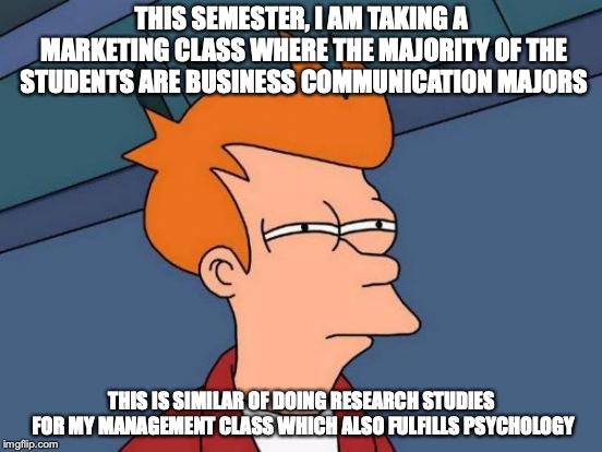 Classes That Fulfill Two or More Fields | THIS SEMESTER, I AM TAKING A MARKETING CLASS WHERE THE MAJORITY OF THE STUDENTS ARE BUSINESS COMMUNICATION MAJORS; THIS IS SIMILAR OF DOING RESEARCH STUDIES FOR MY MANAGEMENT CLASS WHICH ALSO FULFILLS PSYCHOLOGY | image tagged in memes,futurama fry,higher education,college | made w/ Imgflip meme maker