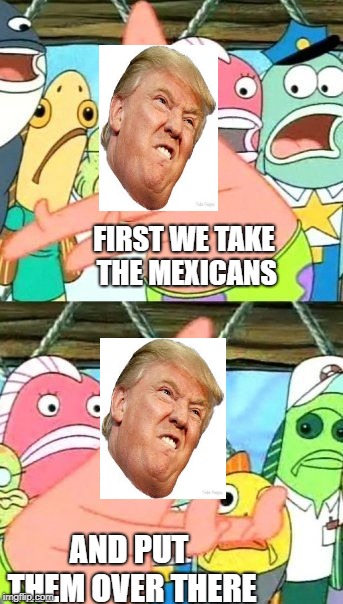 Put It Somewhere Else Patrick | FIRST WE TAKE THE MEXICANS; AND PUT THEM OVER THERE | image tagged in memes,put it somewhere else patrick | made w/ Imgflip meme maker