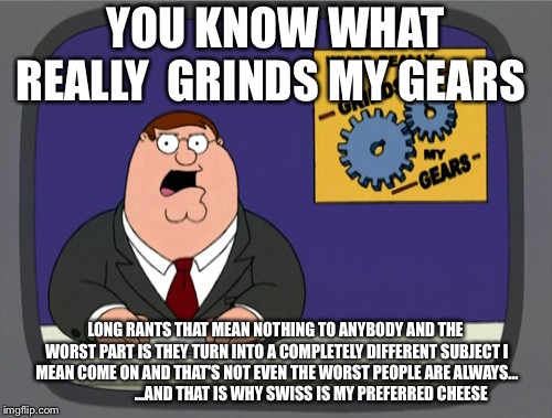 Peter Griffin News | YOU KNOW WHAT REALLY  GRINDS MY GEARS; LONG RANTS THAT MEAN NOTHING TO ANYBODY AND THE WORST PART IS THEY TURN INTO A COMPLETELY DIFFERENT SUBJECT I MEAN COME ON AND THAT'S NOT EVEN THE WORST PEOPLE ARE ALWAYS...     


               ...AND THAT IS WHY SWISS IS MY PREFERRED CHEESE | image tagged in memes,peter griffin news | made w/ Imgflip meme maker