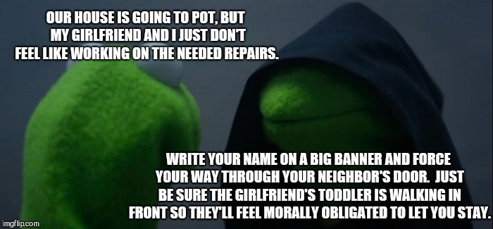 Evil Kermit | OUR HOUSE IS GOING TO POT, BUT  MY GIRLFRIEND AND I JUST DON'T FEEL LIKE WORKING ON THE NEEDED REPAIRS. WRITE YOUR NAME ON A BIG BANNER AND FORCE YOUR WAY THROUGH YOUR NEIGHBOR'S DOOR.  JUST BE SURE THE GIRLFRIEND'S TODDLER IS WALKING IN FRONT SO THEY'LL FEEL MORALLY OBLIGATED TO LET YOU STAY. | image tagged in memes,evil kermit,illegal immigration,caravan | made w/ Imgflip meme maker