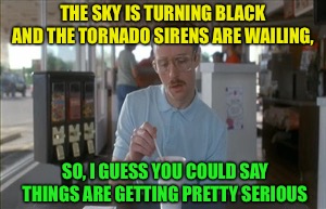 So I guess you could say things are getting pretty serious  | THE SKY IS TURNING BLACK AND THE TORNADO SIRENS ARE WAILING, SO, I GUESS YOU COULD SAY THINGS ARE GETTING PRETTY SERIOUS | image tagged in memes,so i guess you can say things are getting pretty serious,tornado | made w/ Imgflip meme maker