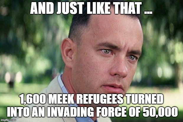 And Just Like That | AND JUST LIKE THAT ... 1,600 MEEK REFUGEES TURNED INTO AN INVADING FORCE OF 50,000 | image tagged in forrest gump | made w/ Imgflip meme maker