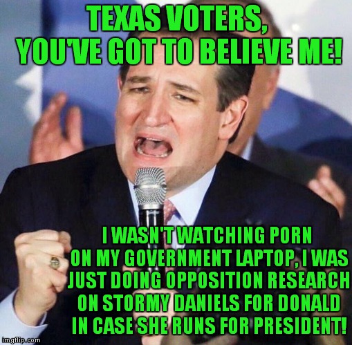 Donald Wasn't Calling Me "Lyin' Ted!" He Was Saying "Lion Ted!" Hear Me Roar! | TEXAS VOTERS, YOU'VE GOT TO BELIEVE ME! I WASN'T WATCHING PORN ON MY GOVERNMENT LAPTOP, I WAS JUST DOING OPPOSITION RESEARCH ON STORMY DANIELS FOR DONALD IN CASE SHE RUNS FOR PRESIDENT! | image tagged in ted cruz singing | made w/ Imgflip meme maker