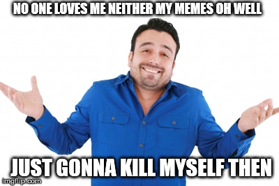 Oh well | NO ONE LOVES ME NEITHER MY MEMES
OH WELL; JUST GONNA KILL MYSELF THEN | image tagged in oh well | made w/ Imgflip meme maker