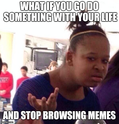 Black Girl Wat | WHAT IF YOU GO DO SOMETHING WITH YOUR LIFE; AND STOP BROWSING MEMES | image tagged in memes,black girl wat | made w/ Imgflip meme maker