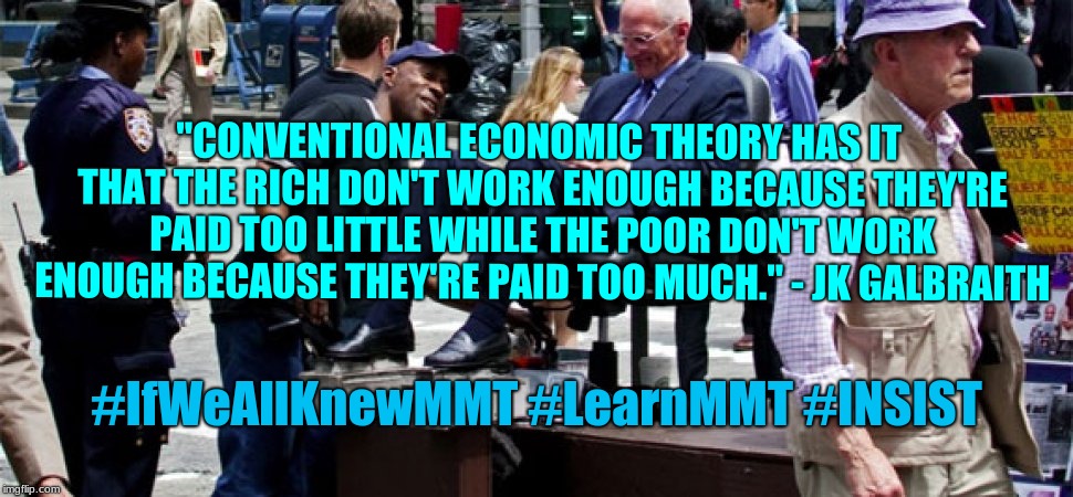 rich & poor | "CONVENTIONAL ECONOMIC THEORY HAS IT THAT THE RICH DON'T WORK ENOUGH BECAUSE THEY'RE PAID TOO LITTLE WHILE THE POOR DON'T WORK ENOUGH BECAUSE THEY'RE PAID TOO MUCH." - JK GALBRAITH; #IfWeAllKnewMMT #LearnMMT #INSIST | image tagged in political meme | made w/ Imgflip meme maker