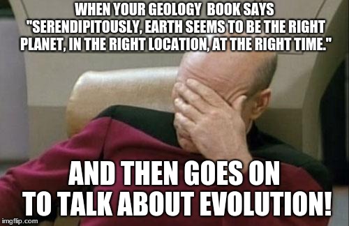 Captain Picard Facepalm Meme | WHEN YOUR GEOLOGY  BOOK SAYS "SERENDIPITOUSLY, EARTH SEEMS TO BE THE RIGHT PLANET, IN THE RIGHT LOCATION, AT THE RIGHT TIME."; AND THEN GOES ON TO TALK ABOUT EVOLUTION! | image tagged in memes,captain picard facepalm | made w/ Imgflip meme maker