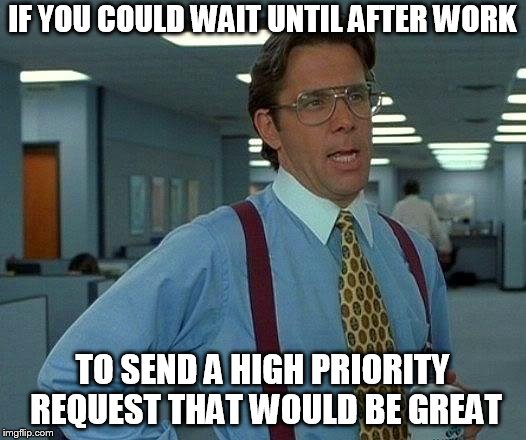 That Would Be Great Meme | IF YOU COULD WAIT UNTIL AFTER WORK; TO SEND A HIGH PRIORITY REQUEST THAT WOULD BE GREAT | image tagged in memes,that would be great | made w/ Imgflip meme maker