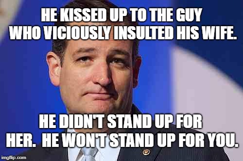 loser ted cruz | HE KISSED UP TO THE GUY WHO VICIOUSLY INSULTED HIS WIFE. HE DIDN'T STAND UP FOR HER.  HE WON'T STAND UP FOR YOU. | image tagged in loser ted cruz | made w/ Imgflip meme maker