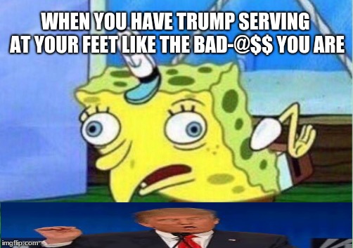Spongebob vs. Trump | WHEN YOU HAVE TRUMP SERVING AT YOUR FEET LIKE THE BAD-@$$ YOU ARE | image tagged in memes,spongebob vs trump | made w/ Imgflip meme maker