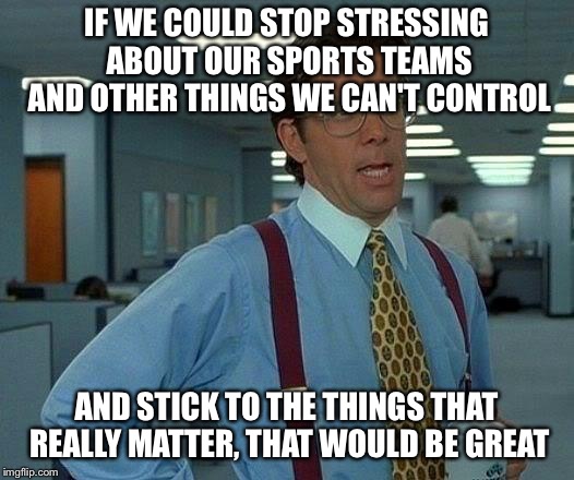 That Would Be Great | IF WE COULD STOP STRESSING ABOUT OUR SPORTS TEAMS AND OTHER THINGS WE CAN'T CONTROL; AND STICK TO THE THINGS THAT REALLY MATTER, THAT WOULD BE GREAT | image tagged in memes,that would be great | made w/ Imgflip meme maker